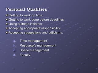 Personal QualitiesPersonal Qualities
Getting to work on timeGetting to work on time
Getting to work done before deadlinesGetting to work done before deadlines
Using suitable initiativeUsing suitable initiative
Accepting appropriate responsibilityAccepting appropriate responsibility
Accepting suggestions and criticisms.Accepting suggestions and criticisms.
a.a. Time managementTime management
b.b. Resource/s managementResource/s management
c.c. Space managementSpace management
d.d. FacultyFaculty
 