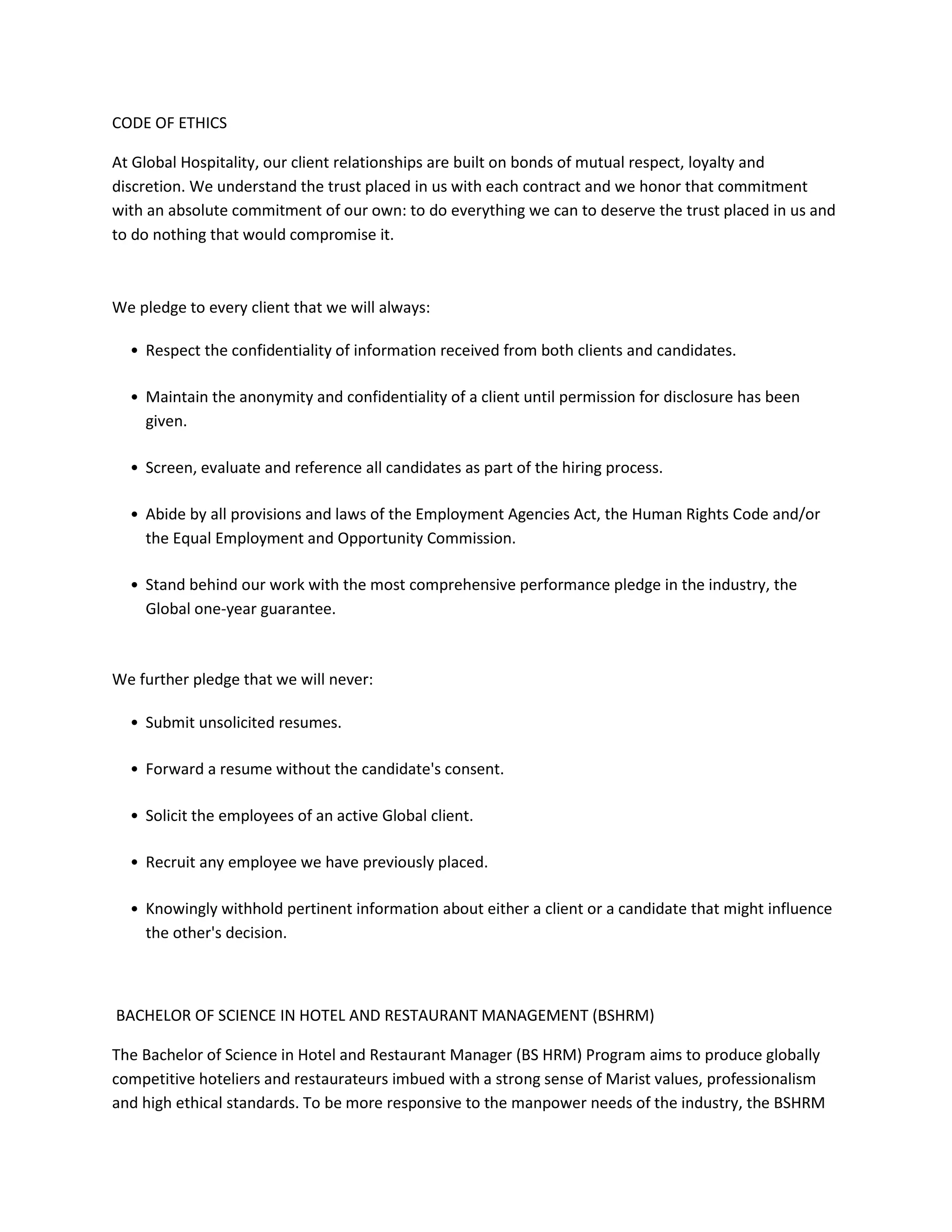 CODE OF ETHICS
At Global Hospitality, our client relationships are built on bonds of mutual respect, loyalty and
discretion. We understand the trust placed in us with each contract and we honor that commitment
with an absolute commitment of our own: to do everything we can to deserve the trust placed in us and
to do nothing that would compromise it.

We pledge to every client that we will always:
• Respect the confidentiality of information received from both clients and candidates.
• Maintain the anonymity and confidentiality of a client until permission for disclosure has been
given.
• Screen, evaluate and reference all candidates as part of the hiring process.
• Abide by all provisions and laws of the Employment Agencies Act, the Human Rights Code and/or
the Equal Employment and Opportunity Commission.
• Stand behind our work with the most comprehensive performance pledge in the industry, the
Global one-year guarantee.

We further pledge that we will never:
• Submit unsolicited resumes.
• Forward a resume without the candidate's consent.
• Solicit the employees of an active Global client.
• Recruit any employee we have previously placed.
• Knowingly withhold pertinent information about either a client or a candidate that might influence
the other's decision.

BACHELOR OF SCIENCE IN HOTEL AND RESTAURANT MANAGEMENT (BSHRM)
The Bachelor of Science in Hotel and Restaurant Manager (BS HRM) Program aims to produce globally
competitive hoteliers and restaurateurs imbued with a strong sense of Marist values, professionalism
and high ethical standards. To be more responsive to the manpower needs of the industry, the BSHRM

 