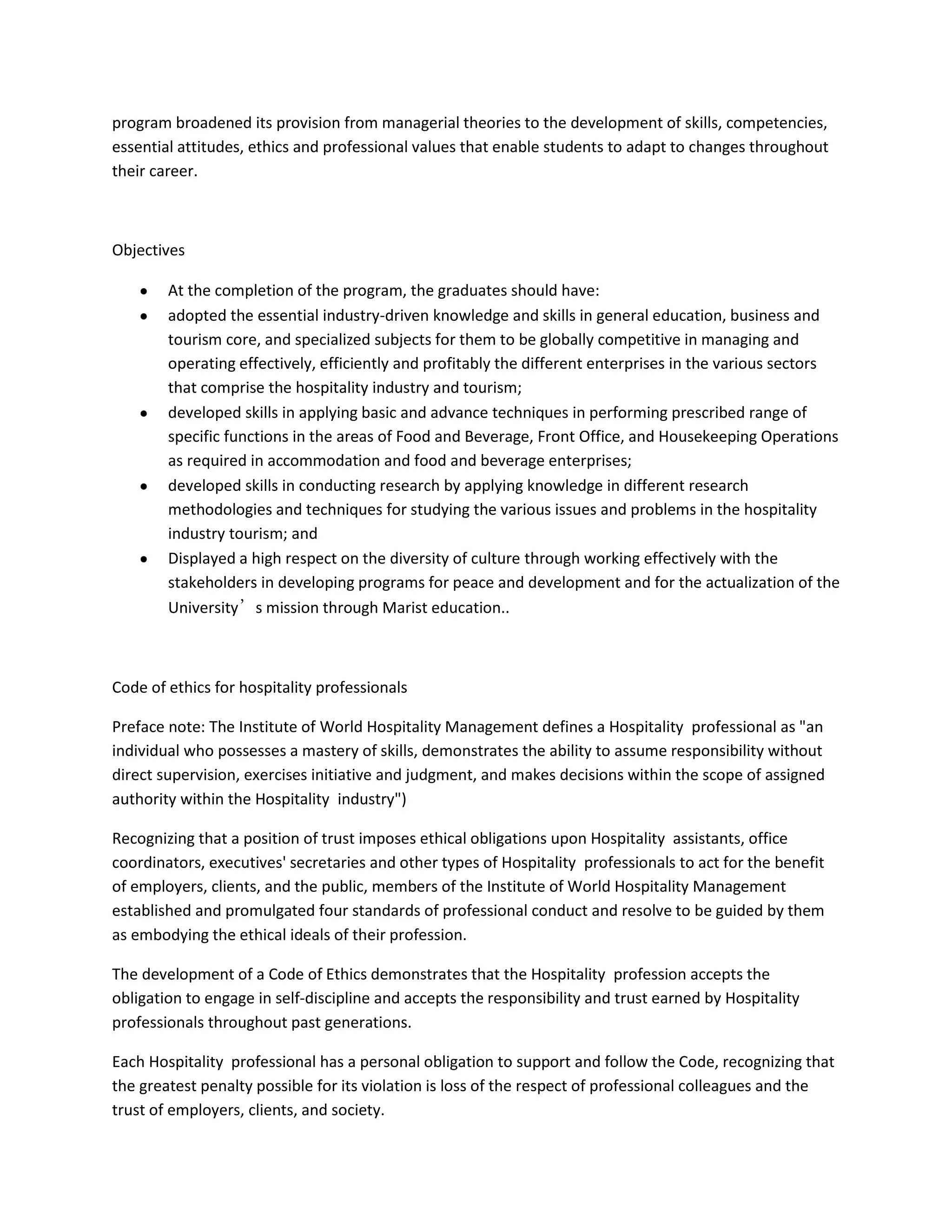 program broadened its provision from managerial theories to the development of skills, competencies,
essential attitudes, ethics and professional values that enable students to adapt to changes throughout
their career.

Objectives
At the completion of the program, the graduates should have:
adopted the essential industry-driven knowledge and skills in general education, business and
tourism core, and specialized subjects for them to be globally competitive in managing and
operating effectively, efficiently and profitably the different enterprises in the various sectors
that comprise the hospitality industry and tourism;
developed skills in applying basic and advance techniques in performing prescribed range of
specific functions in the areas of Food and Beverage, Front Office, and Housekeeping Operations
as required in accommodation and food and beverage enterprises;
developed skills in conducting research by applying knowledge in different research
methodologies and techniques for studying the various issues and problems in the hospitality
industry tourism; and
Displayed a high respect on the diversity of culture through working effectively with the
stakeholders in developing programs for peace and development and for the actualization of the
University’s mission through Marist education..

Code of ethics for hospitality professionals
Preface note: The Institute of World Hospitality Management defines a Hospitality professional as "an
individual who possesses a mastery of skills, demonstrates the ability to assume responsibility without
direct supervision, exercises initiative and judgment, and makes decisions within the scope of assigned
authority within the Hospitality industry")
Recognizing that a position of trust imposes ethical obligations upon Hospitality assistants, office
coordinators, executives' secretaries and other types of Hospitality professionals to act for the benefit
of employers, clients, and the public, members of the Institute of World Hospitality Management
established and promulgated four standards of professional conduct and resolve to be guided by them
as embodying the ethical ideals of their profession.
The development of a Code of Ethics demonstrates that the Hospitality profession accepts the
obligation to engage in self-discipline and accepts the responsibility and trust earned by Hospitality
professionals throughout past generations.
Each Hospitality professional has a personal obligation to support and follow the Code, recognizing that
the greatest penalty possible for its violation is loss of the respect of professional colleagues and the
trust of employers, clients, and society.

 