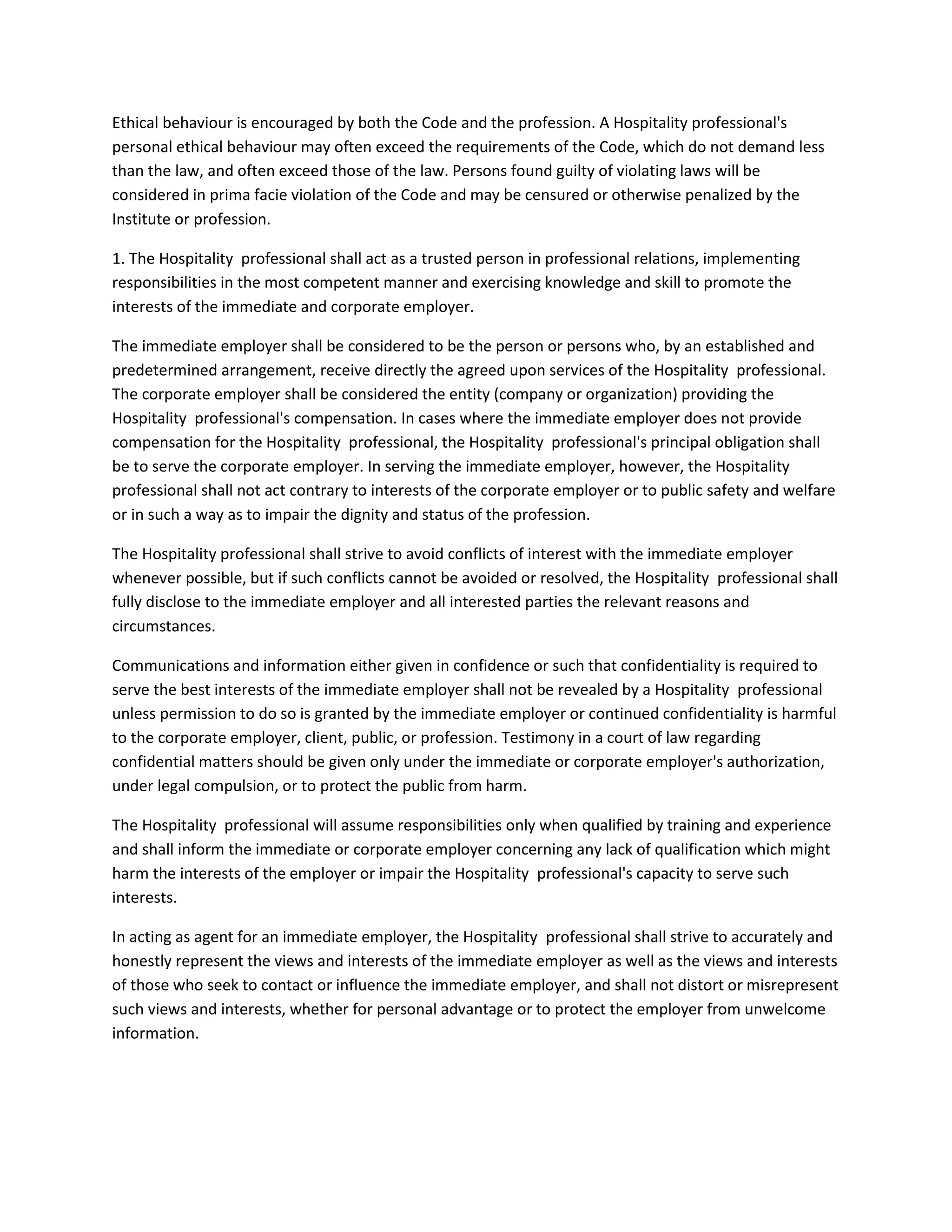 Ethical behaviour is encouraged by both the Code and the profession. A Hospitality professional's
personal ethical behaviour may often exceed the requirements of the Code, which do not demand less
than the law, and often exceed those of the law. Persons found guilty of violating laws will be
considered in prima facie violation of the Code and may be censured or otherwise penalized by the
Institute or profession.
1. The Hospitality professional shall act as a trusted person in professional relations, implementing
responsibilities in the most competent manner and exercising knowledge and skill to promote the
interests of the immediate and corporate employer.
The immediate employer shall be considered to be the person or persons who, by an established and
predetermined arrangement, receive directly the agreed upon services of the Hospitality professional.
The corporate employer shall be considered the entity (company or organization) providing the
Hospitality professional's compensation. In cases where the immediate employer does not provide
compensation for the Hospitality professional, the Hospitality professional's principal obligation shall
be to serve the corporate employer. In serving the immediate employer, however, the Hospitality
professional shall not act contrary to interests of the corporate employer or to public safety and welfare
or in such a way as to impair the dignity and status of the profession.
The Hospitality professional shall strive to avoid conflicts of interest with the immediate employer
whenever possible, but if such conflicts cannot be avoided or resolved, the Hospitality professional shall
fully disclose to the immediate employer and all interested parties the relevant reasons and
circumstances.
Communications and information either given in confidence or such that confidentiality is required to
serve the best interests of the immediate employer shall not be revealed by a Hospitality professional
unless permission to do so is granted by the immediate employer or continued confidentiality is harmful
to the corporate employer, client, public, or profession. Testimony in a court of law regarding
confidential matters should be given only under the immediate or corporate employer's authorization,
under legal compulsion, or to protect the public from harm.
The Hospitality professional will assume responsibilities only when qualified by training and experience
and shall inform the immediate or corporate employer concerning any lack of qualification which might
harm the interests of the employer or impair the Hospitality professional's capacity to serve such
interests.
In acting as agent for an immediate employer, the Hospitality professional shall strive to accurately and
honestly represent the views and interests of the immediate employer as well as the views and interests
of those who seek to contact or influence the immediate employer, and shall not distort or misrepresent
such views and interests, whether for personal advantage or to protect the employer from unwelcome
information.

 