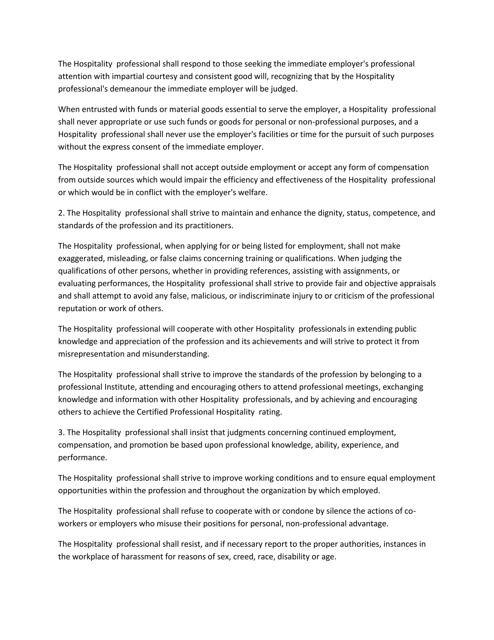 The Hospitality professional shall respond to those seeking the immediate employer's professional
attention with impartial courtesy and consistent good will, recognizing that by the Hospitality
professional's demeanour the immediate employer will be judged.
When entrusted with funds or material goods essential to serve the employer, a Hospitality professional
shall never appropriate or use such funds or goods for personal or non-professional purposes, and a
Hospitality professional shall never use the employer's facilities or time for the pursuit of such purposes
without the express consent of the immediate employer.
The Hospitality professional shall not accept outside employment or accept any form of compensation
from outside sources which would impair the efficiency and effectiveness of the Hospitality professional
or which would be in conflict with the employer's welfare.
2. The Hospitality professional shall strive to maintain and enhance the dignity, status, competence, and
standards of the profession and its practitioners.
The Hospitality professional, when applying for or being listed for employment, shall not make
exaggerated, misleading, or false claims concerning training or qualifications. When judging the
qualifications of other persons, whether in providing references, assisting with assignments, or
evaluating performances, the Hospitality professional shall strive to provide fair and objective appraisals
and shall attempt to avoid any false, malicious, or indiscriminate injury to or criticism of the professional
reputation or work of others.
The Hospitality professional will cooperate with other Hospitality professionals in extending public
knowledge and appreciation of the profession and its achievements and will strive to protect it from
misrepresentation and misunderstanding.
The Hospitality professional shall strive to improve the standards of the profession by belonging to a
professional Institute, attending and encouraging others to attend professional meetings, exchanging
knowledge and information with other Hospitality professionals, and by achieving and encouraging
others to achieve the Certified Professional Hospitality rating.
3. The Hospitality professional shall insist that judgments concerning continued employment,
compensation, and promotion be based upon professional knowledge, ability, experience, and
performance.
The Hospitality professional shall strive to improve working conditions and to ensure equal employment
opportunities within the profession and throughout the organization by which employed.
The Hospitality professional shall refuse to cooperate with or condone by silence the actions of coworkers or employers who misuse their positions for personal, non-professional advantage.
The Hospitality professional shall resist, and if necessary report to the proper authorities, instances in
the workplace of harassment for reasons of sex, creed, race, disability or age.

 