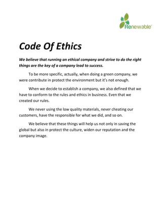 Code Of Ethics 
We believe that running an ethical company and strive to do the right 
things are the key of a company lead to success. 
To be more specific, actually, when doing a green company, we 
were contribute in protect the environment but it’s not enough. 
When we decide to establish a company, we also defined that we 
have to conform to the rules and ethics in business. Even that we 
created our rules. 
We never using the low quality materials, never cheating our 
customers, have the responsible for what we did, and so on. 
We believe that these things will help us not only in saving the 
global but also in protect the culture, widen our reputation and the 
company image. 
