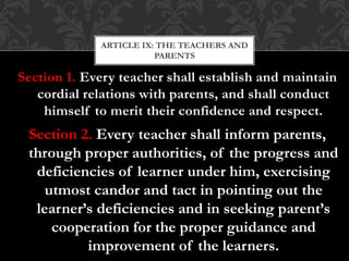 Section 1. Every teacher shall establish and maintain
cordial relations with parents, and shall conduct
himself to merit their confidence and respect.
Section 2. Every teacher shall inform parents,
through proper authorities, of the progress and
deficiencies of learner under him, exercising
utmost candor and tact in pointing out the
learner’s deficiencies and in seeking parent’s
cooperation for the proper guidance and
improvement of the learners.
ARTICLE IX: THE TEACHERS AND
PARENTS
 