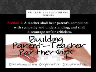 Section 3. A teacher shall hear parent’s complaints
with sympathy and understanding, and shall
discourage unfair criticism.
ARTICLE IX: THE TEACHERS AND
PARENTS
 