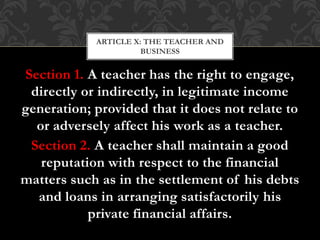 Section 1. A teacher has the right to engage,
directly or indirectly, in legitimate income
generation; provided that it does not relate to
or adversely affect his work as a teacher.
Section 2. A teacher shall maintain a good
reputation with respect to the financial
matters such as in the settlement of his debts
and loans in arranging satisfactorily his
private financial affairs.
ARTICLE X: THE TEACHER AND
BUSINESS
 