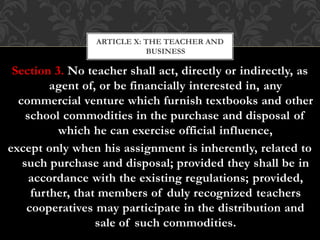 Section 3. No teacher shall act, directly or indirectly, as
agent of, or be financially interested in, any
commercial venture which furnish textbooks and other
school commodities in the purchase and disposal of
which he can exercise official influence,
except only when his assignment is inherently, related to
such purchase and disposal; provided they shall be in
accordance with the existing regulations; provided,
further, that members of duly recognized teachers
cooperatives may participate in the distribution and
sale of such commodities.
ARTICLE X: THE TEACHER AND
BUSINESS
 