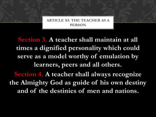 Section 3. A teacher shall maintain at all
times a dignified personality which could
serve as a model worthy of emulation by
learners, peers and all others.
Section 4. A teacher shall always recognize
the Almighty God as guide of his own destiny
and of the destinies of men and nations.
ARTICLE XI: THE TEACHER AS A
PERSON
 