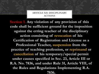Section 1. Any violation of any provision of this
code shall be sufficient ground for the imposition
against the erring teacher of the disciplinary
action consisting of revocation of his
Certification of Registration and License as a
Professional Teacher, suspension from the
practice of teaching profession, or reprimand or
cancellation of his temporary/special permit
under causes specified in Sec. 23, Article III or
R.A. No. 7836, and under Rule 31, Article VIII, of
the Rules and Regulations Implementing R.A.
7836.
ARTICLE XII: DISCIPLINARY
ACTIONS
 