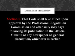 Section 1. This Code shall take effect upon
approval by the Professional Regulation
Commission and after sixty (60) days
following its publication in the Official
Gazette or any newspaper of general
circulation, whichever is earlier.
ARTICLE XIII: EFFECTIVITY
 