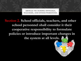 Section 2. School officials, teachers, and other
school personnel shall consider it their
cooperative responsibility to formulate
policies or introduce important changes in
the system at all levels.
ARTICLE VII: SCHOOL OFFICIALS,
TEACHERS, AND OTHER PERSONNEL
 