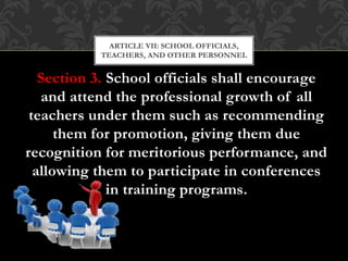Section 3. School officials shall encourage
and attend the professional growth of all
teachers under them such as recommending
them for promotion, giving them due
recognition for meritorious performance, and
allowing them to participate in conferences
in training programs.
ARTICLE VII: SCHOOL OFFICIALS,
TEACHERS, AND OTHER PERSONNEL
 