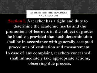 Section 1. A teacher has a right and duty to
determine the academic marks and the
promotions of learners in the subject or grades
he handles, provided that such determination
shall be in accordance with generally accepted
procedures of evaluation and measurement.
In case of any complaint, teachers concerned
shall immediately take appropriate actions,
observing due process.
ARTICLE VIII: THE TEACHERS
AND LEARNERS
 