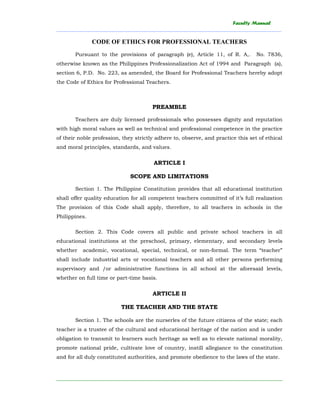 Faculty Manual
______________________________________________________________________________________
________________________________________________________________________
CODE OF ETHICS FOR PROFESSIONAL TEACHERS
Pursuant to the provisions of paragraph (e), Article 11, of R. A,. No. 7836,
otherwise known as the Philippines Professionalization Act of 1994 and Paragraph (a),
section 6, P.D. No. 223, as amended, the Board for Professional Teachers hereby adopt
the Code of Ethics for Professional Teachers.
PREAMBLE
Teachers are duly licensed professionals who possesses dignity and reputation
with high moral values as well as technical and professional competence in the practice
of their noble profession, they strictly adhere to, observe, and practice this set of ethical
and moral principles, standards, and values.
ARTICLE I
SCOPE AND LIMITATIONS
Section 1. The Philippine Constitution provides that all educational institution
shall offer quality education for all competent teachers committed of it’s full realization
The provision of this Code shall apply, therefore, to all teachers in schools in the
Philippines.
Section 2. This Code covers all public and private school teachers in all
educational institutions at the preschool, primary, elementary, and secondary levels
whether academic, vocational, special, technical, or non-formal. The term “teacher”
shall include industrial arts or vocational teachers and all other persons performing
supervisory and /or administrative functions in all school at the aforesaid levels,
whether on full time or part-time basis.
ARTICLE II
THE TEACHER AND THE STATE
Section 1. The schools are the nurserles of the future citizens of the state; each
teacher is a trustee of the cultural and educational heritage of the nation and is under
obligation to transmit to learners such heritage as well as to elevate national morality,
promote national pride, cultivate love of country, instill allegiance to the constitution
and for all duly constituted authorities, and promote obedience to the laws of the state.
 