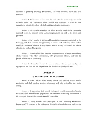Faculty Manual
______________________________________________________________________________________
________________________________________________________________________
activities as gambling, smoking, drunkenness, and other excesses, much less illicit
relations.
Section 4. Every teacher shall live for and with the community and shall,
therefore, study and understand local customs and traditions in order to have
sympathetic attitude, therefore, refrain from disparaging the community.
Section 5. Every teacher shall help the school keep the people in the community
informed about the school’s work and accomplishments as well as its needs and
problems.
Section 6. Every teacher is intellectual leader in the community, especially in the
barangay, and shall welcome the opportunity to provide such leadership when needed,
to extend counseling services, as appropriate, and to actively be involved in matters
affecting the welfare of the people.
Section 7. Every teacher shall maintain harmonious and pleasant personal and
official relations with other professionals, with government officials, and with the
people, individually or collectively.
Section 8. A teacher posses freedom to attend church and worships as
appropriate, but shall not use his positions and influence to proselyte others.
ARTICLE IV
A TEACHER AND THE PROFESSION
Section 1. Every teacher shall actively insure that teaching is the noblest
profession, and shall manifest genuine enthusiasm and pride in teaching as a noble
calling.
Section 2. Every teacher shall uphold the highest possible standards of quality
education, shall make the best preparations for the career of teaching, and shall be at
his best at all times and in the practice of his profession.
Section 3. Every teacher shall participate in the Continuing Professional
Education (CPE) program of the Professional Regulation Commission, and shall pursue
 