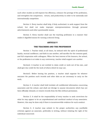 Faculty Manual
______________________________________________________________________________________
________________________________________________________________________
such other studies as will improve his efficiency, enhance the prestige of the profession,
and strengthen his competence, virtues, and productivity in order to be nationally and
internationally competitive.
Section 4. Every teacher shall help, if duly authorized, to seek support from the
school, but shall not make improper misrepresentations through personal
advertisements and other questionable means.
Section 5. Every teacher shall use the teaching profession in a manner that
makes it dignified means for earning a descent living.
ARTICLE V
THE TEACHERS AND THE PROFESSION
Section 1. Teacher shall, at all times, be imbued with the spirit of professional
loyalty, mutual confidence, and faith in one another, self sacrifice for the common good,
and full cooperation with colleagues. When the best interest of the learners, the school,
or the profession is at stake in any controversy, teacher shall support one another.
Section2. A teacher is not entitled to claim credit or work not of his own, and
shall give due credit for the work of others which he may use.
Section3. Before leaving his position, a teacher shall organize for whoever
assumes the position such records and other data as are necessary to carry on the
work.
Section 4. A teacher shall hold inviolate all confidential information concerning
associates and the school, and shall not divulge to anyone documents which has not
been officially released, or remove records from the files without permission.
Section 5. It shall be the responsibility of every teacher to seek correctives for
what he may appear to be an unprofessional and unethical conduct of any associates.
However, this may be done only if there is incontrovertible evidence for such conduct.
Section 6. A teacher may submit to the proper authorities any justifiable
criticism against an associate, preferably in writing, without violating the right of the
individual concerned.
 