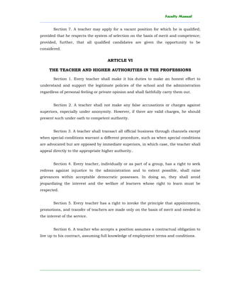 Faculty Manual
______________________________________________________________________________________
________________________________________________________________________
Section 7. A teacher may apply for a vacant position for which he is qualified;
provided that he respects the system of selection on the basis of merit and competence;
provided, further, that all qualified candidates are given the opportunity to be
considered.
ARTICLE VI
THE TEACHER AND HIGHER AUTHORITIES IN THE PROFESSIONS
Section 1. Every teacher shall make it his duties to make an honest effort to
understand and support the legitimate policies of the school and the administration
regardless of personal feeling or private opinion and shall faithfully carry them out.
Section 2. A teacher shall not make any false accusations or charges against
superiors, especially under anonymity. However, if there are valid charges, he should
present such under oath to competent authority.
Section 3. A teacher shall transact all official business through channels except
when special conditions warrant a different procedure, such as when special conditions
are advocated but are opposed by immediate superiors, in which case, the teacher shall
appeal directly to the appropriate higher authority..
Section 4. Every teacher, individually or as part of a group, has a right to seek
redress against injustice to the administration and to extent possible, shall raise
grievances within acceptable democratic possesses. In doing so, they shall avoid
jeopardizing the interest and the welfare of learners whose right to learn must be
respected.
Section 5. Every teacher has a right to invoke the principle that appointments,
promotions, and transfer of teachers are made only on the basis of merit and needed in
the interest of the service.
Section 6. A teacher who accepts a position assumes a contractual obligation to
live up to his contract, assuming full knowledge of employment terms and conditions.
 