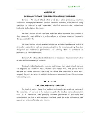 Faculty Manual
______________________________________________________________________________________
________________________________________________________________________
ARTICLE VII
SCHOOL OFFICIALS TEACHERS AND OTHER PERSONNEL
Section 1. All school officials shall at all times show professional courtesy,
helpfulness and sympathy towards teachers and other personnel, such practices being
standards of effective school supervision, dignified administration, responsible
leadership and enlighten directions.
Section 2. School officials, teachers, and other school personnel shall consider it
their cooperative responsibility to formulate policies or introduce important changes in
the system at all levels.
Section 3. School officials shall encourage and attend the professional growth of
all teachers under them such as recommending them for promotion, giving them due
recognition for meritorious performance, and allowing them to participate in
conferences in training programs.
Section 4. No school officials shall dismiss or recommend for dismissal a teacher
or other subordinates except for cause.
Section 5. School authorities concern shall ensure that public school teachers
are employed in accordance with pertinent civil service rules, and private school
teachers are issued contracts specifying the terms and conditions of their work;
provided that they are given, if qualified, subsequent permanent tenure, in accordance
with existing laws.
ARTICLE VIII
THE TEACHERS AND LEARNERS
Section 1. A teacher has a right and duty to determine the academic marks and
the promotions of learners in the subject or grades he handles, such determination
shall be in accordance with generally accepted procedures of evaluation and
measurement. In case of any complaint, teachers concerned shall immediately take
appropriate actions, of serving due process.
 