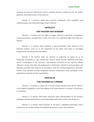 Faculty Manual
______________________________________________________________________________________
________________________________________________________________________
pointing out learners deficiencies and in seeking parent’s cooperation for the proper
guidance and improvement of the learners.
Section 3. A teacher shall hear parent’s complaints with sympathy and
understanding, and shall discourage unfair criticism.
ARTICLE X
THE TEACHER AND BUSINESS
Section 1. A teacher has the right to engage, directly or indirectly, in legitimate
income generation; provided that it does not relate to or adversely affect his work as a
teacher.
Section 2. A teacher shall maintain a good reputation with respect to the
financial matters such as in the settlement of his debts and loans in arranging
satisfactorily his private financial affairs.
Section 3. No teacher shall act, directly or indirectly, as agent of, or be
financially interested in, any commercial venture which furnish textbooks and other
school commodities in the purchase and disposal of which he can exercise official
influence, except only when his assignment is inherently, related to such purchase and
disposal; provided they shall be in accordance with the existing regulations; provided,
further, that members of duly recognized teachers cooperatives may participate in the
distribution and sale of such commodities.
ARTICLE XI
THE TEACHER AS A PERSON
Section 1. A teacher is, above all, a human being endowed with life for which it
is the highest obligation to live with dignity at all times whether in school, in the home,
or elsewhere.
Section 2. A teacher shall place premium upon self-discipline as the primary
principles of personal behavior in all relationships with others and in all situations.
Section 3. A teacher shall maintain at all times a dignified personality which
could serve as a model worthy of emulation by learners, peers and all others.
 