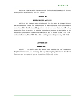 Faculty Manual
______________________________________________________________________________________
________________________________________________________________________
Section 4. A teacher shall always recognize the Almighty God as guide of his own
destiny and of the destinies of men and nations.
ARTICLE XII
DISCIPLINARY ACTIONS
Section 1. Any violation of any provisions of this code shall be sufficient ground
for the imposition against the erring teacher of the disciplinary action consisting of
revocation of his Certification of Registration and License as a Professional Teacher,
suspension from the practice of teaching profession, reprimand or cancellation of his
temporary/special permit under causes specified in Sec. 23, Article III or R.A. No. 7836,
and under Rule 31, Article VIII, of the Rules and Regulations Implementing R.A. 7836.
ARTICLE XIII
EFFECTIVITY
Section 1. This Code shall take effect upon approval by the Professional
Regulation Commission and after sixty (60) days following it’s publication in the official
Gazette or any newspaper of general circulation, whichever is earlier.
 