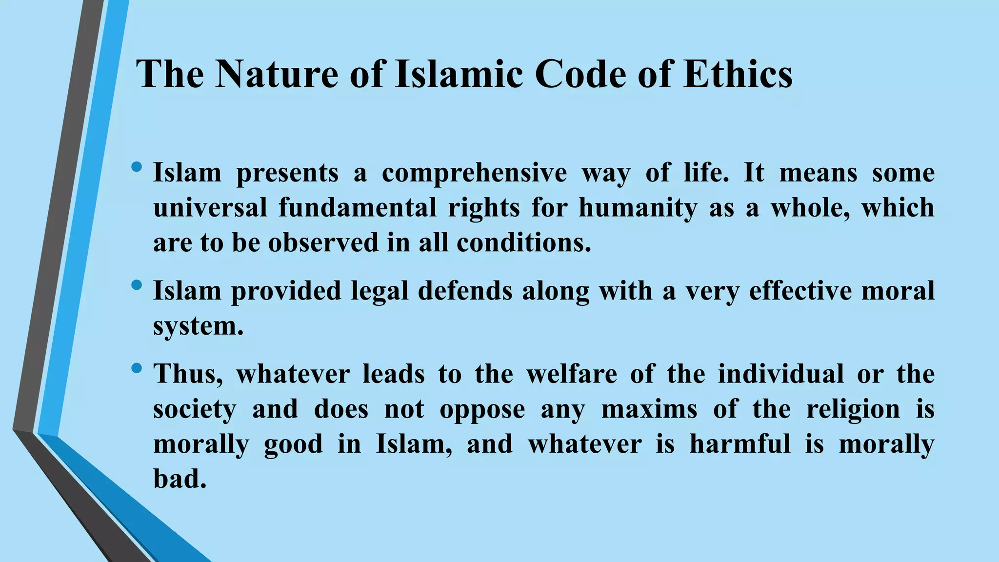 The Nature of Islamic Code of Ethics
• Islam presents a comprehensive way of life. It means some
universal fundamental rights for humanity as a whole, which
are to be observed in all conditions.
• Islam provided legal defends along with a very effective moral
system.
• Thus, whatever leads to the welfare of the individual or the
society and does not oppose any maxims of the religion is
morally good in Islam, and whatever is harmful is morally
bad.
 