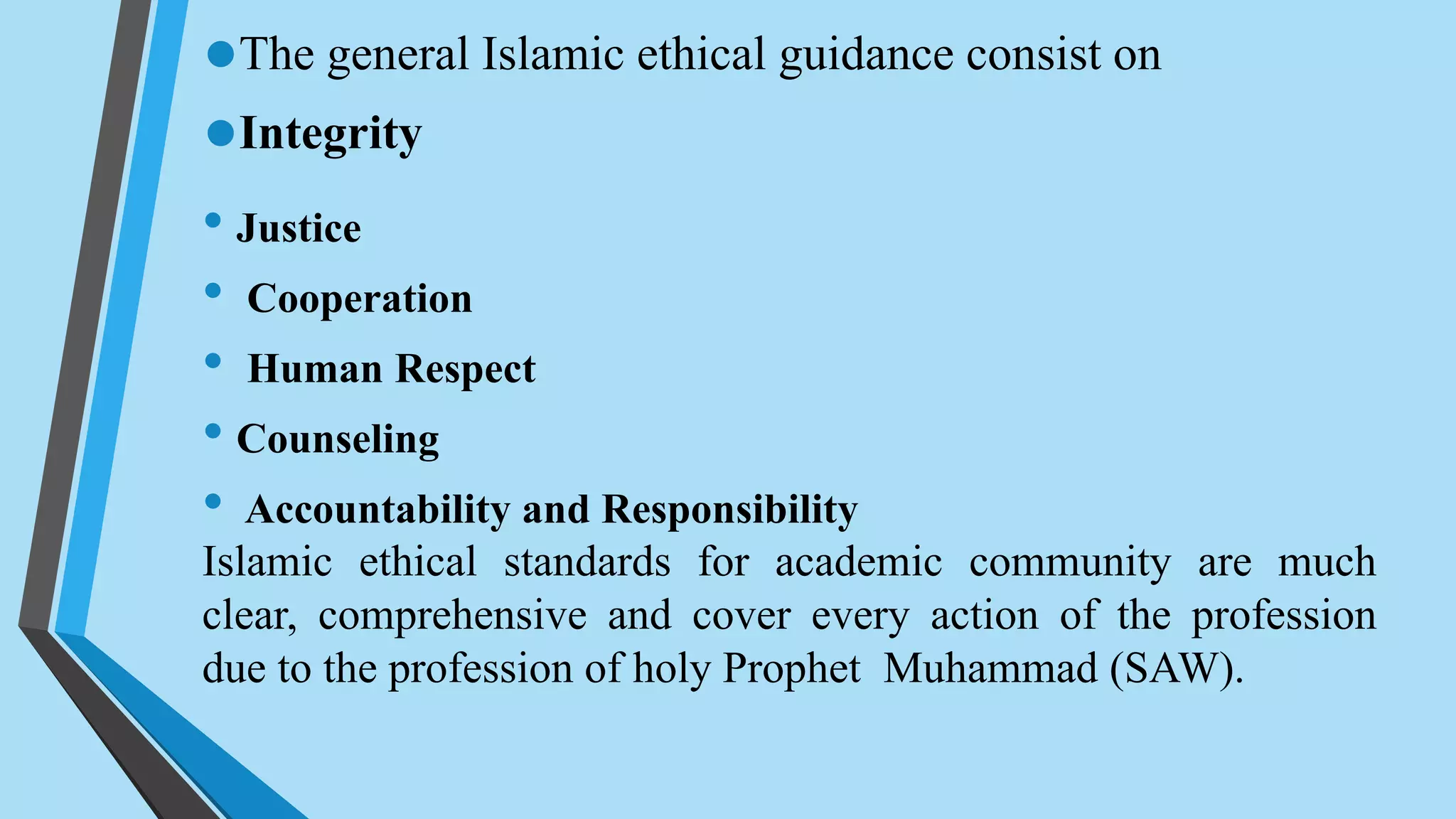 •The general Islamic ethical guidance consist on
•Integrity
• Justice
• Cooperation
• Human Respect
• Counseling
• Accountability and Responsibility
Islamic ethical standards for academic community are much
clear, comprehensive and cover every action of the profession
due to the profession of holy Prophet Muhammad (SAW).
 