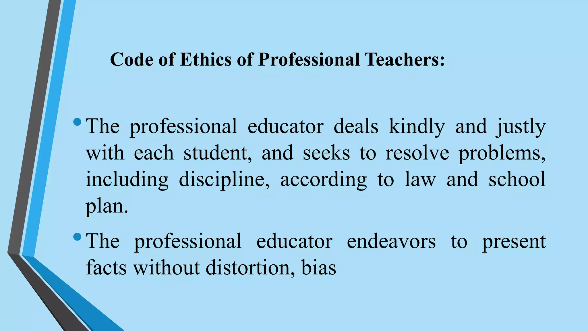 •The professional educator deals kindly and justly
with each student, and seeks to resolve problems,
including discipline, according to law and school
plan.
•The professional educator endeavors to present
facts without distortion, bias
Code of Ethics of Professional Teachers:
 