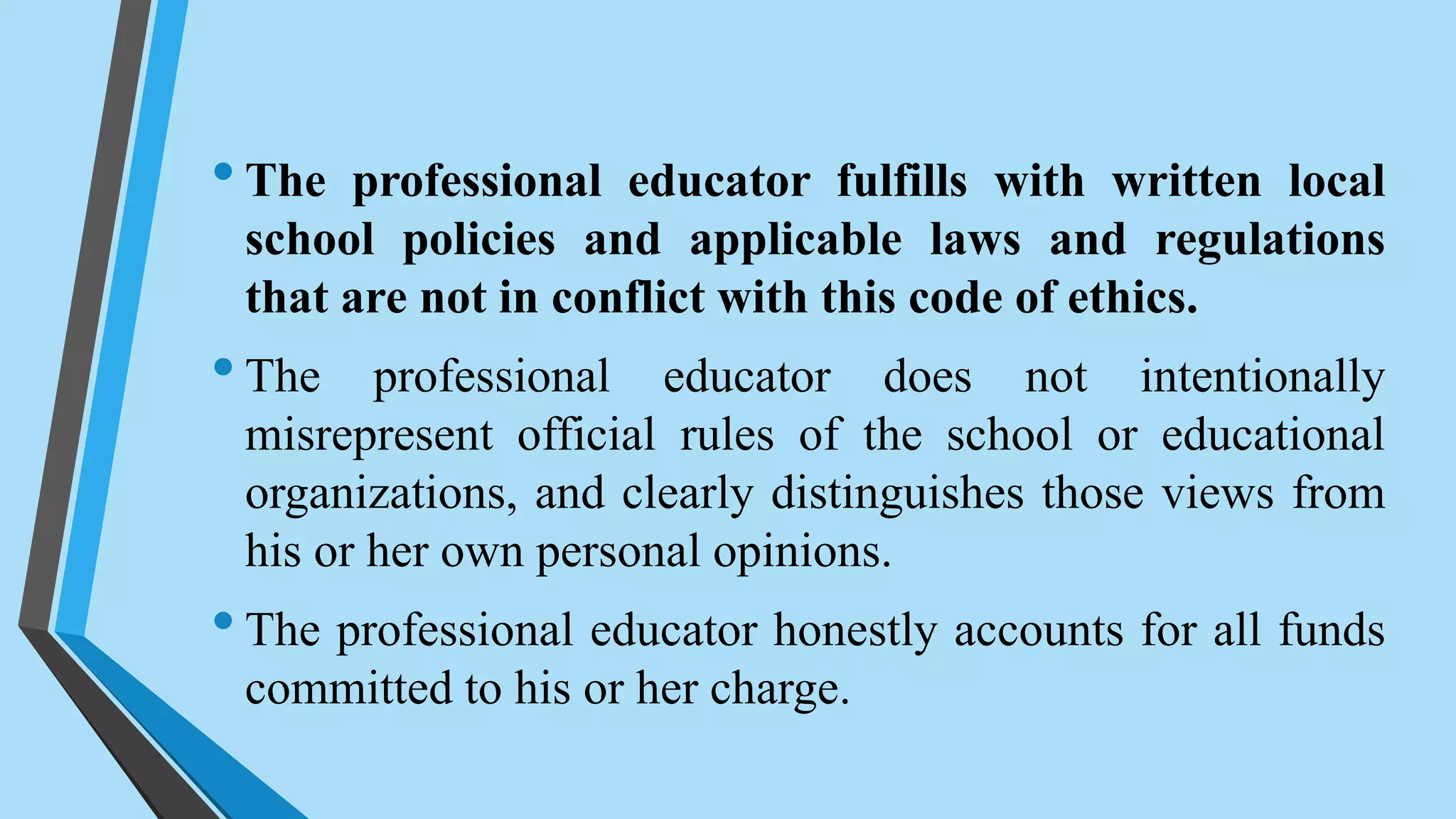 •The professional educator fulfills with written local
school policies and applicable laws and regulations
that are not in conflict with this code of ethics.
•The professional educator does not intentionally
misrepresent official rules of the school or educational
organizations, and clearly distinguishes those views from
his or her own personal opinions.
•The professional educator honestly accounts for all funds
committed to his or her charge.
 