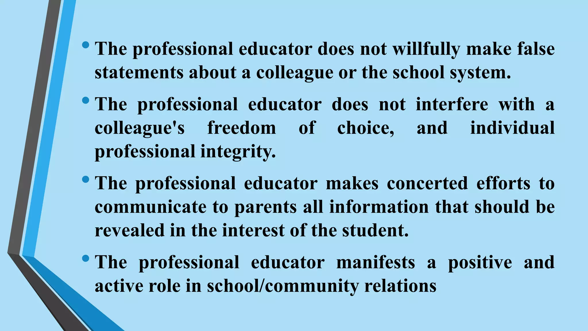 •The professional educator does not willfully make false
statements about a colleague or the school system.
•The professional educator does not interfere with a
colleague's freedom of choice, and individual
professional integrity.
•The professional educator makes concerted efforts to
communicate to parents all information that should be
revealed in the interest of the student.
•The professional educator manifests a positive and
active role in school/community relations
 