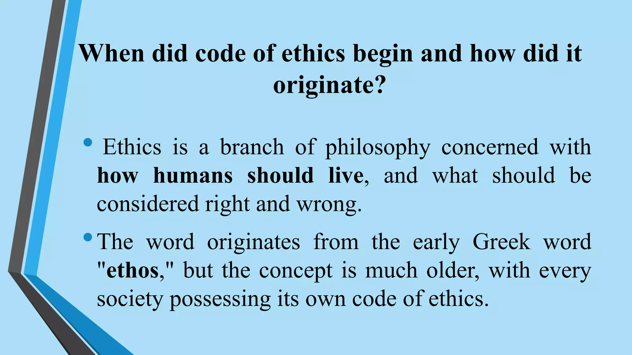 When did code of ethics begin and how did it
originate?
• Ethics is a branch of philosophy concerned with
how humans should live, and what should be
considered right and wrong.
•The word originates from the early Greek word
"ethos," but the concept is much older, with every
society possessing its own code of ethics.
 