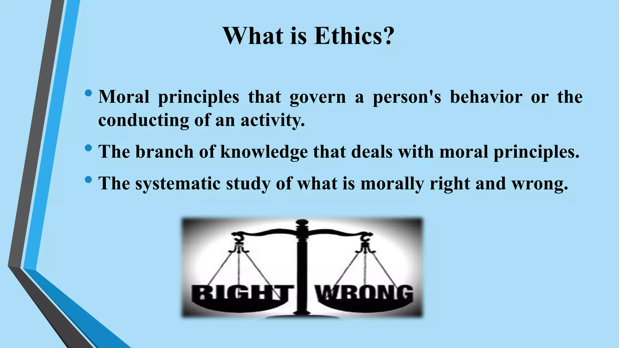 What is Ethics?
• Moral principles that govern a person's behavior or the
conducting of an activity.
• The branch of knowledge that deals with moral principles.
• The systematic study of what is morally right and wrong.
 