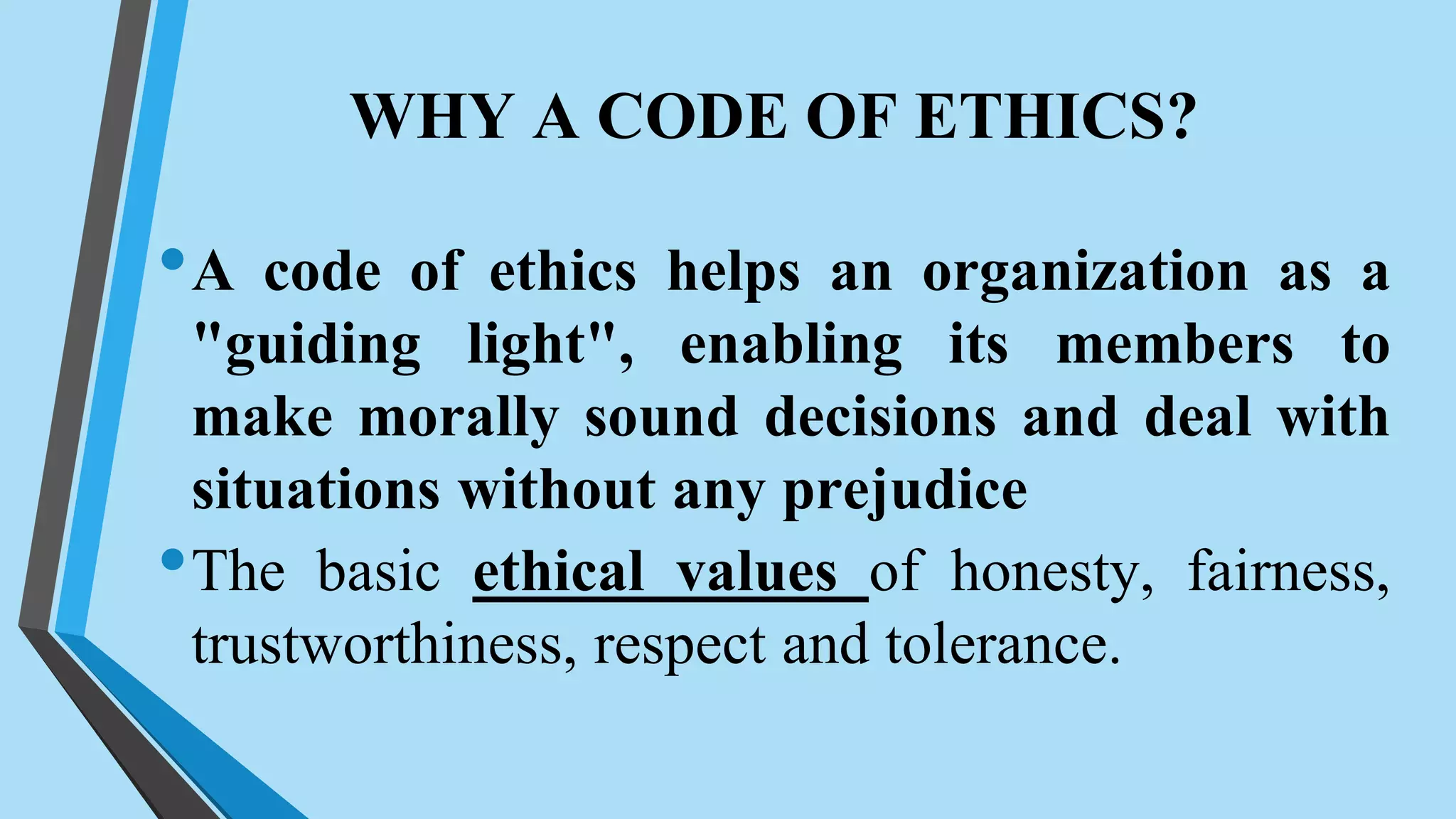 WHY A CODE OF ETHICS?
•A code of ethics helps an organization as a
"guiding light", enabling its members to
make morally sound decisions and deal with
situations without any prejudice
•The basic ethical values of honesty, fairness,
trustworthiness, respect and tolerance.
 