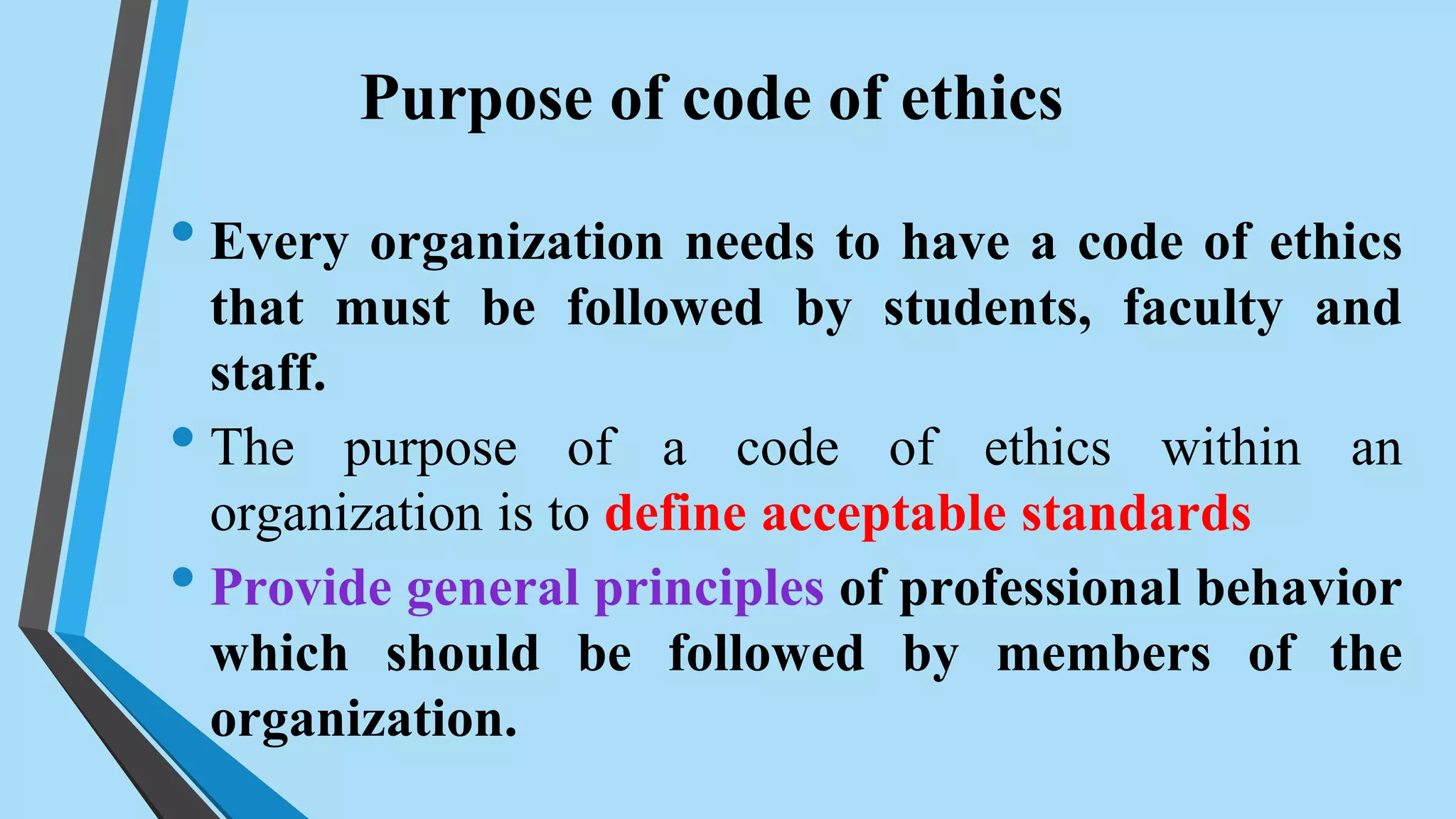 Purpose of code of ethics
• Every organization needs to have a code of ethics
that must be followed by students, faculty and
staff.
• The purpose of a code of ethics within an
organization is to define acceptable standards
• Provide general principles of professional behavior
which should be followed by members of the
organization.
 