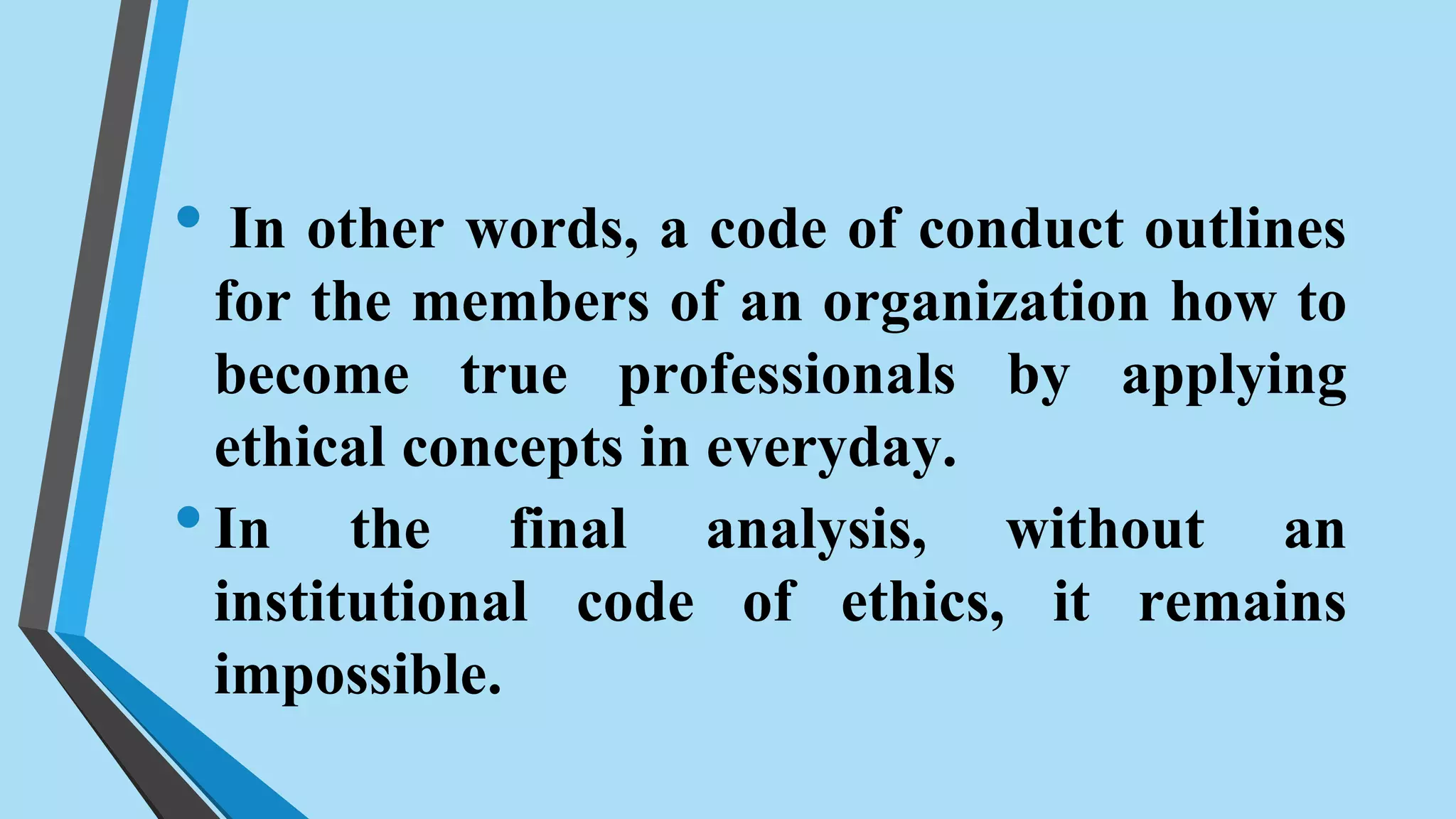 • In other words, a code of conduct outlines
for the members of an organization how to
become true professionals by applying
ethical concepts in everyday.
•In the final analysis, without an
institutional code of ethics, it remains
impossible.
 