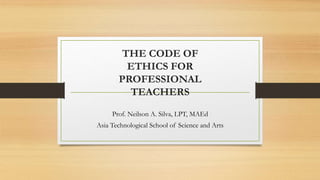 THE CODE OF
ETHICS FOR
PROFESSIONAL
TEACHERS
Prof. Neilson A. Silva, LPT, MAEd
Asia Technological School of Science and Arts
 