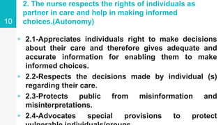 2. The nurse respects the rights of individuals as
partner in care and help in making informed
choices.(Autonomy)
▹ 2.1-Appreciates individuals right to make decisions
about their care and therefore gives adequate and
accurate information for enabling them to make
informed choices.
▹ 2.2-Respects the decisions made by individual (s)
regarding their care.
▹ 2.3-Protects public from misinformation and
misinterpretations.
▹ 2.4-Advocates special provisions to protect
10
 
