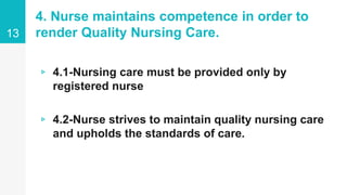 4. Nurse maintains competence in order to
render Quality Nursing Care.
▹ 4.1-Nursing care must be provided only by
registered nurse
▹ 4.2-Nurse strives to maintain quality nursing care
and upholds the standards of care.
13
 