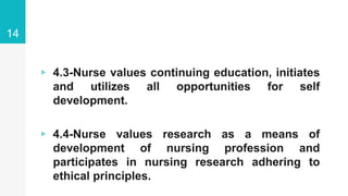 ▹ 4.3-Nurse values continuing education, initiates
and utilizes all opportunities for self
development.
▹ 4.4-Nurse values research as a means of
development of nursing profession and
participates in nursing research adhering to
ethical principles.
14
 