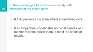 6. Nurse is obliged to work harmoniously with
members of the health team
▹ 6.1-Appreciates the team efforts in rendering care.
▹ 6.2-Cooperates, coordinates and collaborates with
members of the health team to meet the needs of
people.
16
 