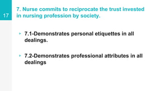 7. Nurse commits to reciprocate the trust invested
in nursing profession by society.
▹ 7.1-Demonstrates personal etiquettes in all
dealings.
▹ 7.2-Demonstrates professional attributes in all
dealings
17
 