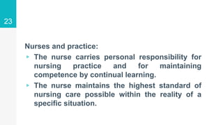 Nurses and practice:
▹ The nurse carries personal responsibility for
nursing practice and for maintaining
competence by continual learning.
▹ The nurse maintains the highest standard of
nursing care possible within the reality of a
specific situation.
23
 