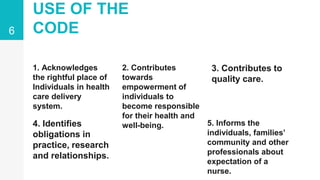 USE OF THE
CODE
1. Acknowledges
the rightful place of
Individuals in health
care delivery
system.
2. Contributes
towards
empowerment of
individuals to
become responsible
for their health and
well-being.
3. Contributes to
quality care.
4. Identifies
obligations in
practice, research
and relationships.
5. Informs the
individuals, families’
community and other
professionals about
expectation of a
nurse.
6
 