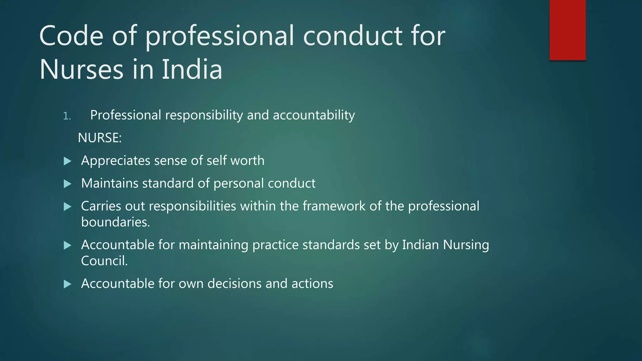 Code of professional conduct for
Nurses in India
1. Professional responsibility and accountability
NURSE:
 Appreciates sense of self worth
 Maintains standard of personal conduct
 Carries out responsibilities within the framework of the professional
boundaries.
 Accountable for maintaining practice standards set by Indian Nursing
Council.
 Accountable for own decisions and actions
 