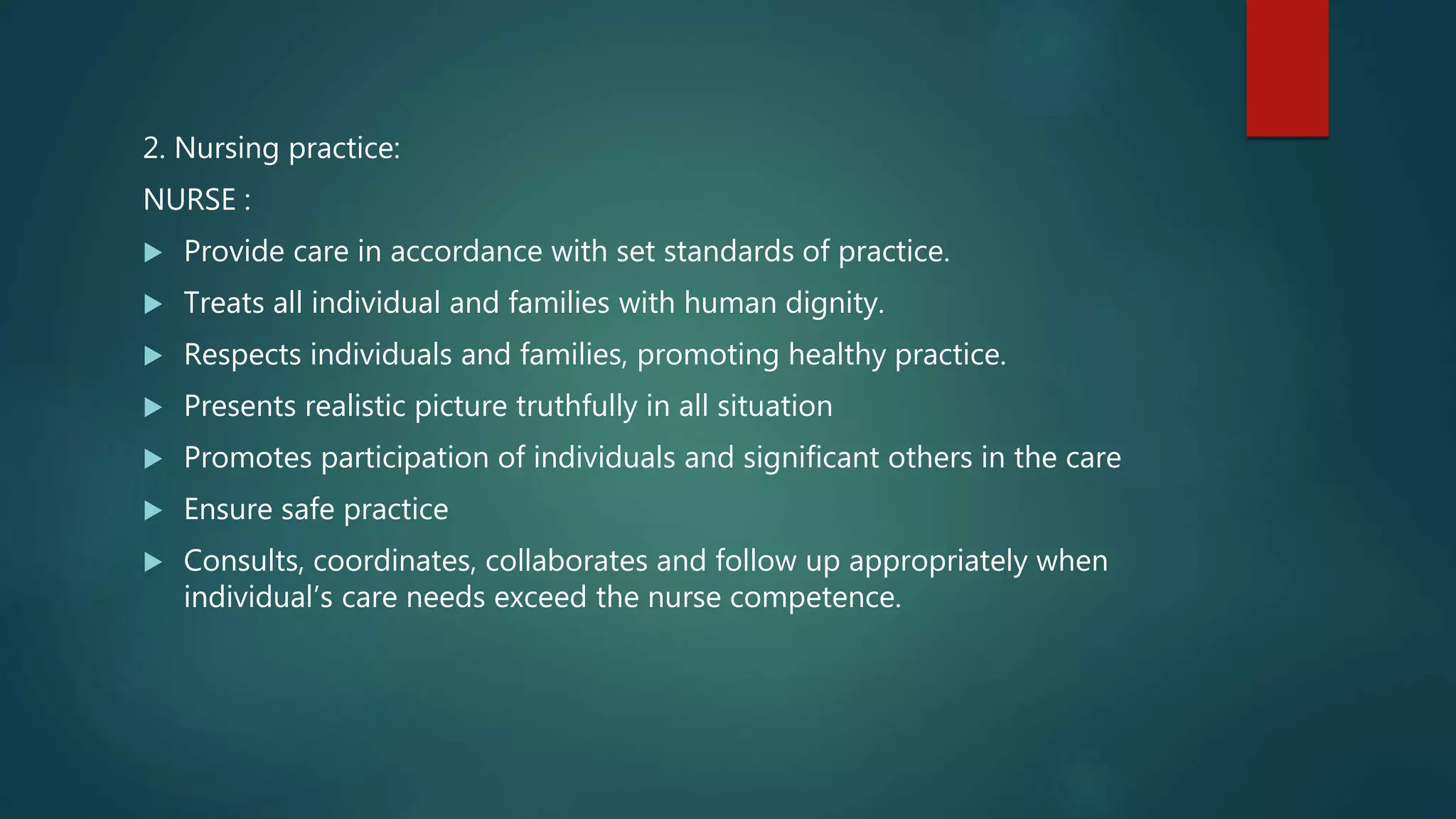 2. Nursing practice:
NURSE :
 Provide care in accordance with set standards of practice.
 Treats all individual and families with human dignity.
 Respects individuals and families, promoting healthy practice.
 Presents realistic picture truthfully in all situation
 Promotes participation of individuals and significant others in the care
 Ensure safe practice
 Consults, coordinates, collaborates and follow up appropriately when
individual’s care needs exceed the nurse competence.
 