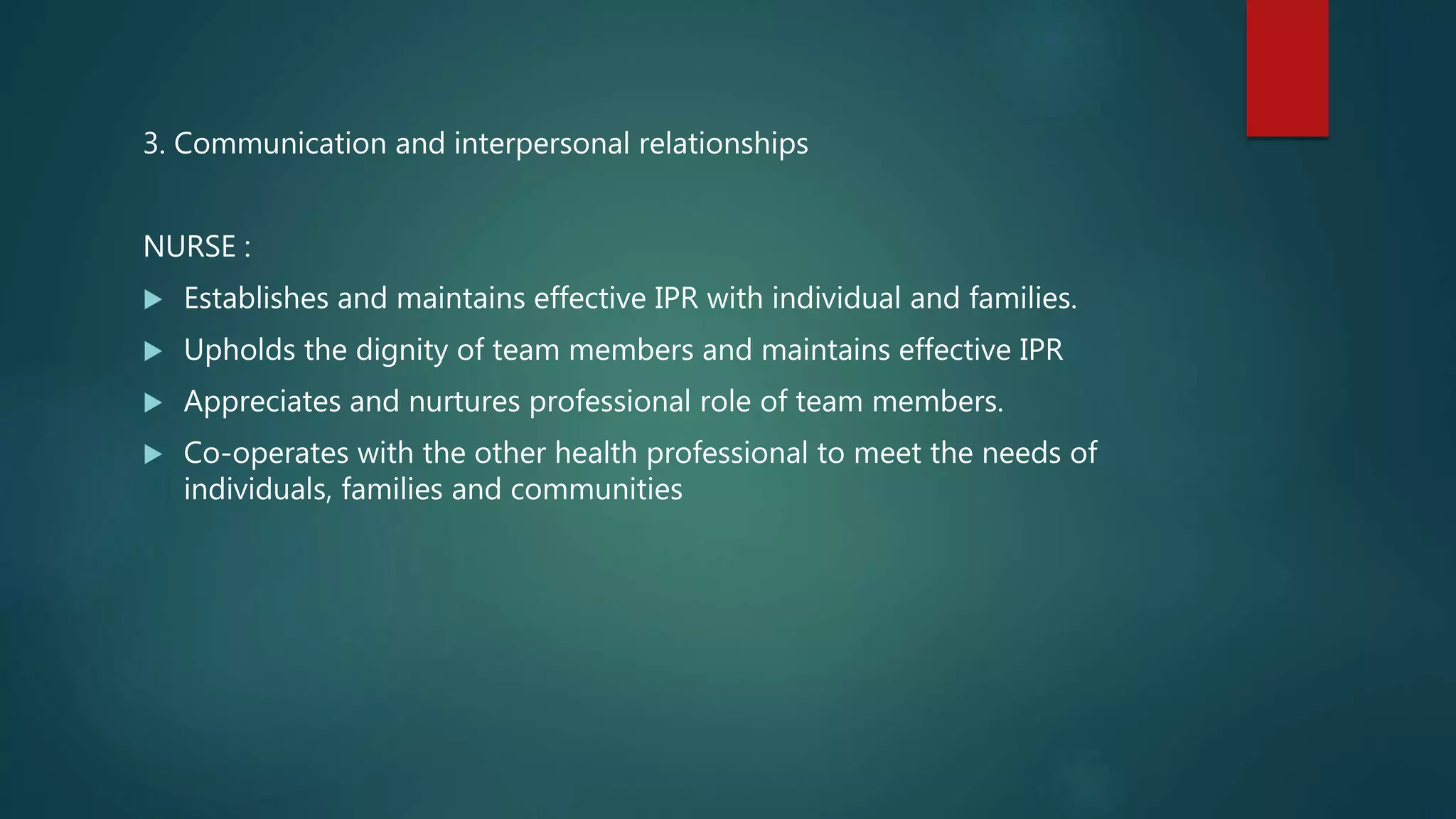 3. Communication and interpersonal relationships
NURSE :
 Establishes and maintains effective IPR with individual and families.
 Upholds the dignity of team members and maintains effective IPR
 Appreciates and nurtures professional role of team members.
 Co-operates with the other health professional to meet the needs of
individuals, families and communities
 
