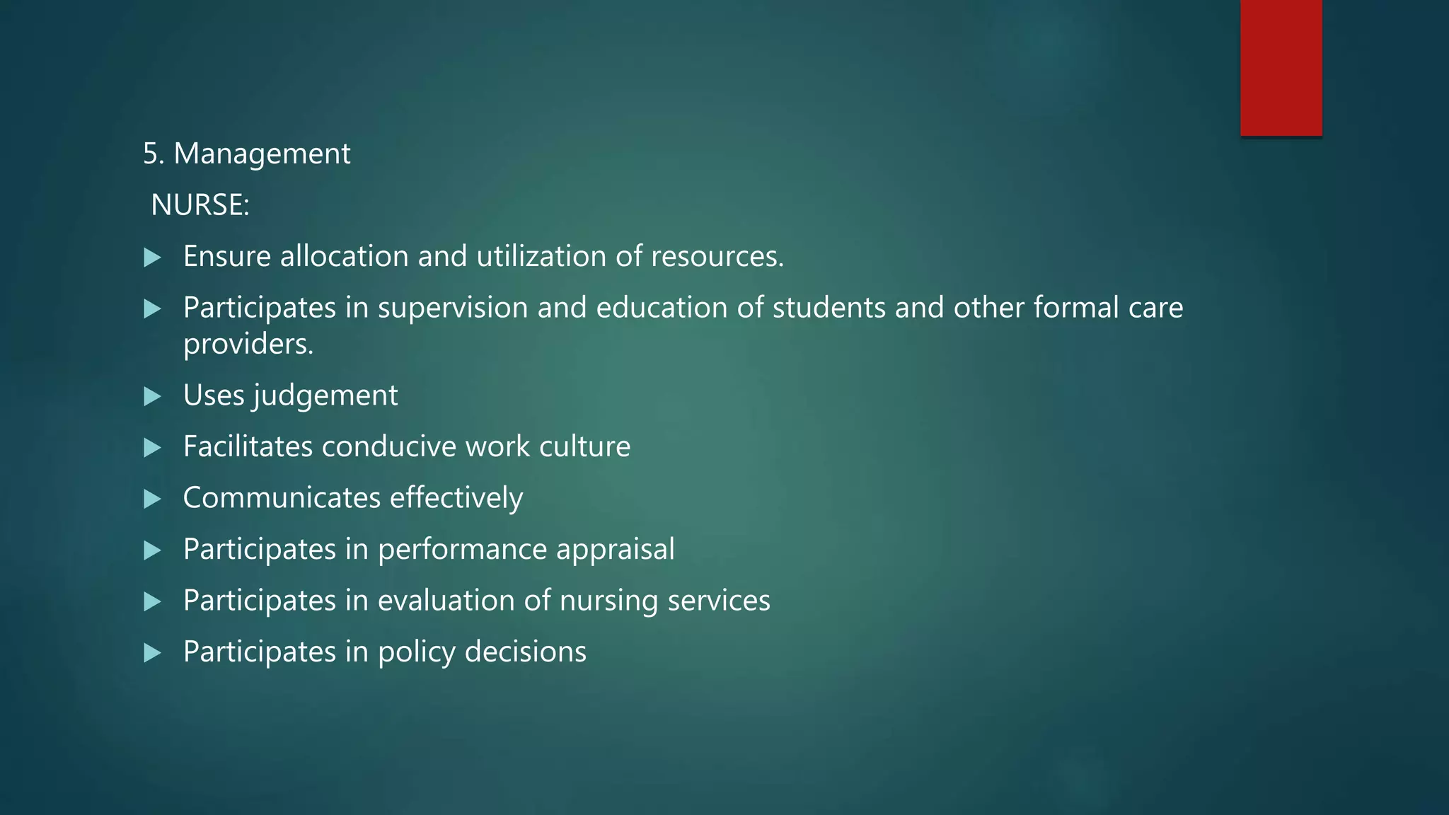 5. Management
NURSE:
 Ensure allocation and utilization of resources.
 Participates in supervision and education of students and other formal care
providers.
 Uses judgement
 Facilitates conducive work culture
 Communicates effectively
 Participates in performance appraisal
 Participates in evaluation of nursing services
 Participates in policy decisions
 