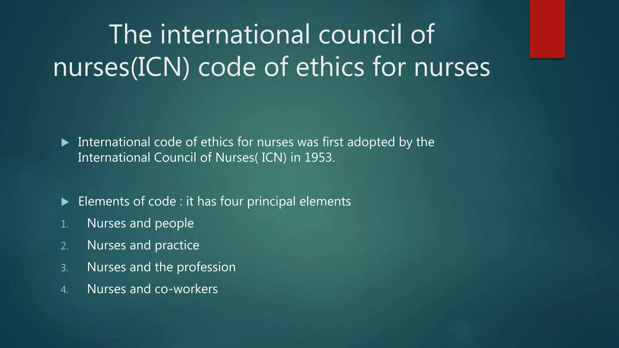 The international council of
nurses(ICN) code of ethics for nurses
 International code of ethics for nurses was first adopted by the
International Council of Nurses( ICN) in 1953.
 Elements of code : it has four principal elements
1. Nurses and people
2. Nurses and practice
3. Nurses and the profession
4. Nurses and co-workers
 