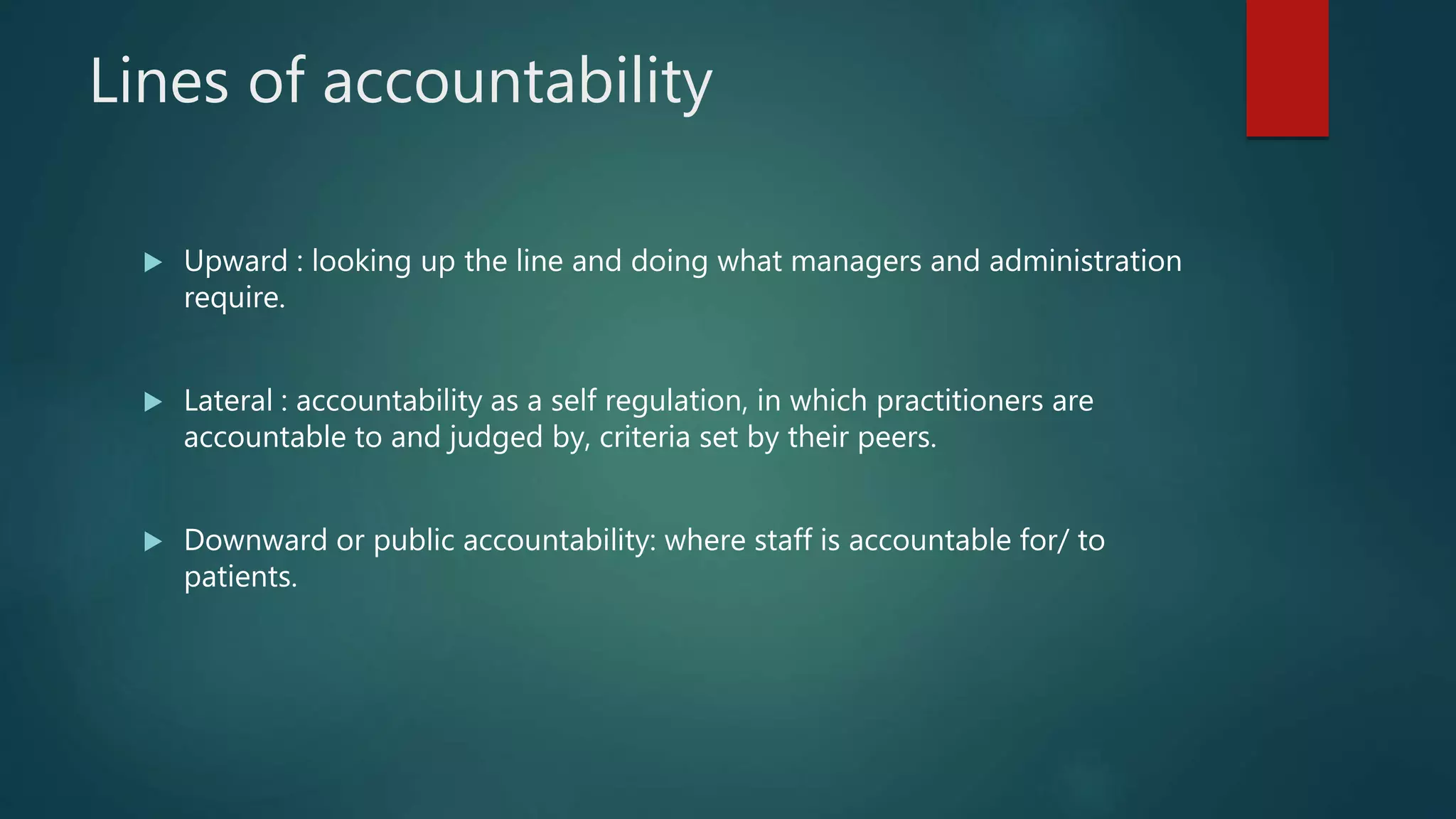 Lines of accountability
 Upward : looking up the line and doing what managers and administration
require.
 Lateral : accountability as a self regulation, in which practitioners are
accountable to and judged by, criteria set by their peers.
 Downward or public accountability: where staff is accountable for/ to
patients.
 