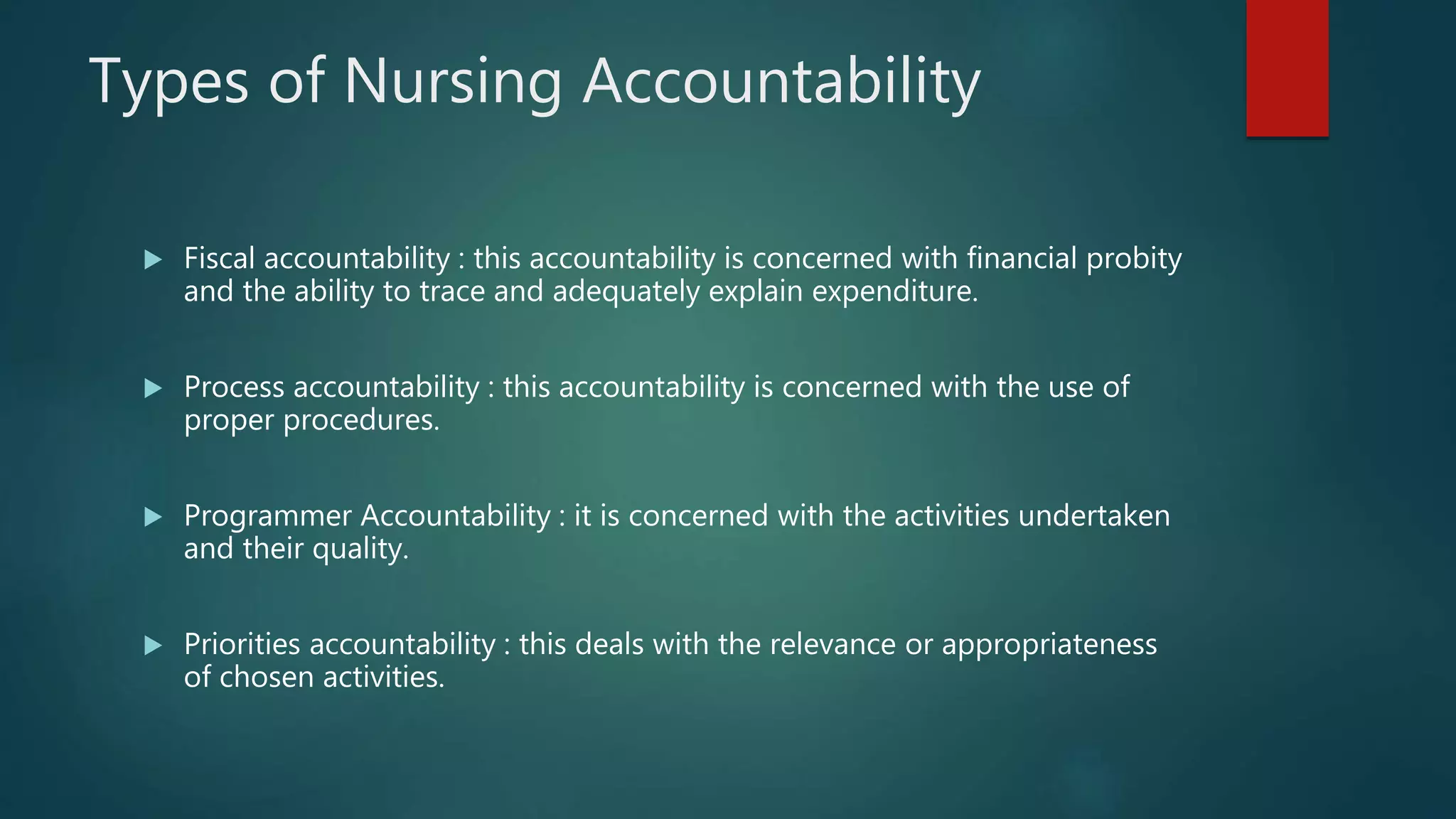 Types of Nursing Accountability
 Fiscal accountability : this accountability is concerned with financial probity
and the ability to trace and adequately explain expenditure.
 Process accountability : this accountability is concerned with the use of
proper procedures.
 Programmer Accountability : it is concerned with the activities undertaken
and their quality.
 Priorities accountability : this deals with the relevance or appropriateness
of chosen activities.
 