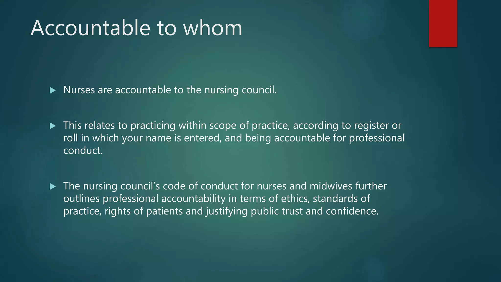 Accountable to whom
 Nurses are accountable to the nursing council.
 This relates to practicing within scope of practice, according to register or
roll in which your name is entered, and being accountable for professional
conduct.
 The nursing council’s code of conduct for nurses and midwives further
outlines professional accountability in terms of ethics, standards of
practice, rights of patients and justifying public trust and confidence.
 