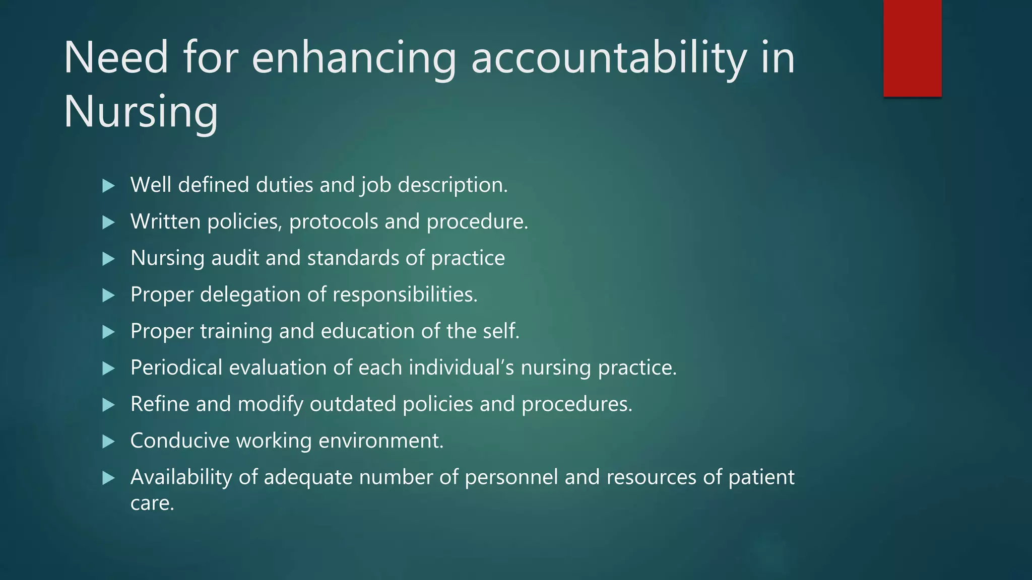 Need for enhancing accountability in
Nursing
 Well defined duties and job description.
 Written policies, protocols and procedure.
 Nursing audit and standards of practice
 Proper delegation of responsibilities.
 Proper training and education of the self.
 Periodical evaluation of each individual’s nursing practice.
 Refine and modify outdated policies and procedures.
 Conducive working environment.
 Availability of adequate number of personnel and resources of patient
care.
 